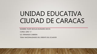 UNIDAD EDUCATIVA
CIUDAD DE CARACAS
NOMBRE: FELIPE NICOLAS BUENAÑO ARCOS
CURSO: 1ERO ‘‘C’’
LIC: FERNANDO CABRERA
TEMA: NACIONALIDADES DEL ORIENTE DEL ECUADOR
 