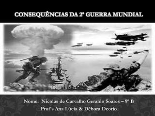 Nome: Nicolas de Carvalho Geraldo Soares – 9º B
Profªs Ana Lúcia & Débora Deorio
CONSEQUÊNCIAS DA 2ª GUERRA MUNDIAL
 
