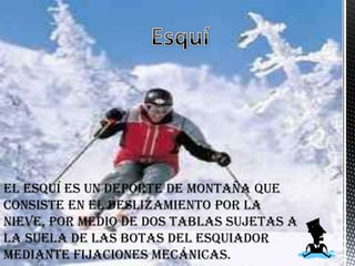 El esquí es un deporte de montaña que
consiste en el deslizamiento por la
nieve, por medio de dos tablas sujetas a
la suela de las botas del esquiador
mediante fijaciones mecánicas.
 