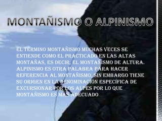 El término montañismo muchas veces se
entiende como el practicado en las altas
montañas, es decir, el montañismo de altura.
Alpinismo es otra palabra para hacer
referencia al montañismo, sin embargo tiene
su origen en la denominación específica de
excursionar por los Alpes por lo que
montañismo es más adecuado
 