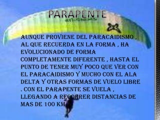 Aunque proviene del paracaidismo ,
al que recuerda en la forma , ha
evolucionado de forma
completamente diferente , hasta el
punto de tener muy poco que ver con
el paracaidismo y mucho con el ala
delta y otras formas de vuelo libre
. Con el parapente se vuela ,
llegando a recorrer distancias de
mas de 100 Km
 