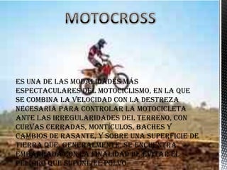 Es una de las modalidades más
espectaculares del motociclismo, en la que
se combina la velocidad con la destreza
necesaria para controlar la motocicleta
ante las irregularidades del terreno, con
curvas cerradas, montículos, baches y
cambios de rasante, y sobre una superficie de
tierra que, generalmente, se encuentra
embarrada con la finalidad de evitar el
peligro que supone el polvo
 