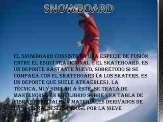 El snowboard consiste en una especie de fusión
entre el esquí tradicional y el skateboard. Es
un deporte bastante nuevo, sobretodo si se
compara con el skateboard (a los skaters, es
un deporte que suele atraerles). La
técnica, muy similar a éste, se trata de
mantenerse en equilibrio sobre una tabla de
fibras especiales y materiales derivados de
la madera, deslizándose por la nieve
 