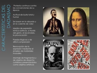  Protesta continua contra
las convenciones de su
época

Actitud de burla total y
humor

Se basan en lo absurdo y
en lo carente de valor

Medios de expresión
irónico-satíricos, a través
del gesto, el escándalo,
la provocación

Poesías ilógicas o de
difícil comprensión

Renovación de la
expresión mediante el
empleo de materiales
inusuales.

Montaje de fragmentos y
de objetos de desecho
cotidiano presentándolos
como objetos artísticos
 
