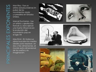 Man Ray.- Fue un
artista estadounidense im
pulsor de los
movimientos dada
y surrealista en Estados
Unidos.

Marcel Duchamp.- fue
un artista y ajedrecista
francés su obra ejerció
una fuerte influencia en
la evolución del
movimiento pop en
el siglo XX

Max Ernst.- En todas sus
obras buscaba los medios
ideales para expresar, en
dos o tres dimensiones, el
mundo extra dimensional
de los sueños y la
imaginación.
 