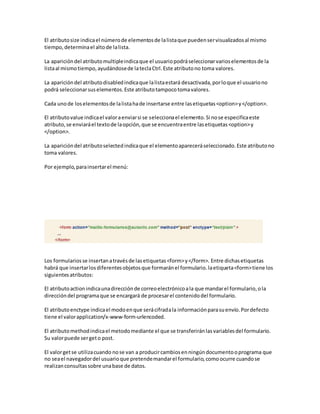 El atributosize indicael númerode elementosde lalistaque puedenservisualizadosal mismo
tiempo,determinael altode lalista.
La aparicióndel atributomultipleindicaque el usuariopodráseleccionarvarioselementosde la
listaal mismotiempo,ayudándosede lateclaCtrl.Este atributono toma valores.
La aparicióndel atributodisabledindicaque lalistaestará desactivada,porloque el usuariono
podrá seleccionarsuselementos.Este atributotampocotomavalores.
Cada unode loselementosde lalistahade insertarse entre lasetiquetas<option>y</option>.
El atributovalue indicael valoraenviarsi se seleccionael elemento.Si nose especificaeste
atributo,se enviaráel textode laopción,que se encuentraentre lasetiquetas<option>y
</option>.
La aparicióndel atributoselectedindicaque el elementoapareceráseleccionado.Este atributono
toma valores.
Por ejemplo,parainsertarel menú:
Los formulariosse insertanatravésde lasetiquetas<form>y</form>. Entre dichasetiquetas
habrá que insertarlosdiferentesobjetosque formaránel formulario.laetiqueta<form>tiene los
siguientesatributos:
El atributoactionindicaunadirecciónde correoelectrónicoala que mandarel formulario,ola
direccióndel programaque se encargará de procesarel contenidodel formulario.
El atributoenctype indicael modoenque serácifradala informaciónparasuenvío.Pordefecto
tiene el valorapplication/x-www-form-urlencoded.
El atributomethodindicael metodomediante el que se transferiránlasvariablesdel formulario.
Su valorpuede sergeto post.
El valorgetse utilizacuando nose van a producircambiosenningúndocumentooprograma que
no seael navegadordel usuarioque pretendemandarel formulario,comoocurre cuandose
realizanconsultassobre unabase de datos.
 
