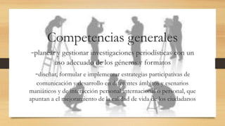 Competencias generales
-planear y gestionar investigaciones periodísticas con un
uso adecuado de los géneros y formatos
-diseñar, formular e implementar estrategias participativas de
comunicación y desarrollo en diferentes ámbitos y esenarios
maniáticos y de interacción personal internacional o personal, que
apuntan a el mejoramiento de la calidad de vida de los ciudadanos
 