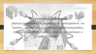 Responsabilidad social
planear procesos de comunicación participativos en
barrios , instituciones escolares o gubernamentales,
instituciones de el estado y otras organizaciones o
colectividades
 