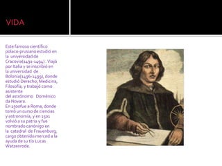 VIDA

Este famoso científico
polaco-prusiano estudió en
la universidad de
Cracovia(1491-1494) . Viajó
por Italia y se inscribió en
la universidad de
Bolonia(1496-1499), donde
estudió Derecho, Medicina,
Filosofía, y trabajó como
asistente
del astrónomo Doménico
da Novara.
En 1500fue a Roma, donde
tomó un curso de ciencias
y astronomía, y en 1501
volvió a su patria y fue
nombrado canónigo en
la catedral de Frauenburg,
cargo obtenido merced a la
ayuda de su tío Lucas
Watzenrode.
 