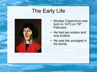 The Early Life Nicolas Copernicus was born in 1473 on 19 th  February. He had two sisters and one brother. He was the youngest in his family. 