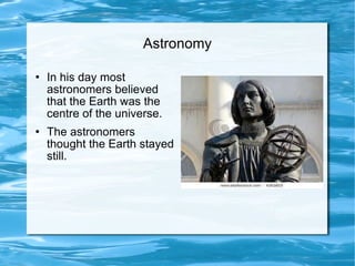 Astronomy In his day most astronomers believed that the Earth was the centre of the universe. The astronomers thought the Earth stayed still.  