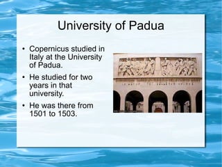 University of Padua Copernicus studied in Italy at the University of Padua. He studied for two years in that university. He was there from 1501 to 1503. 