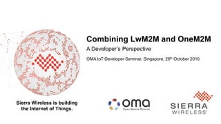 1
Sierra Wireless is building
the Internet of Things.
Combining LwM2M and OneM2M
A Developer’s Perspective
OMA IoT Developer Seminar, Singapore, 26th October 2016
 
