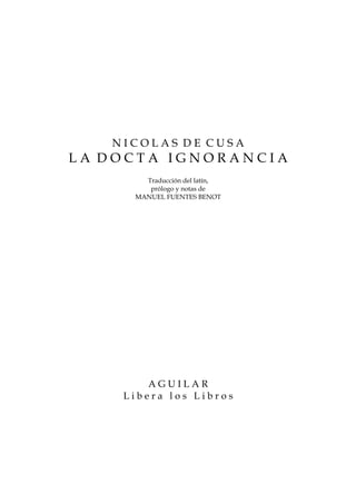 NICOLAS DE CUSA
LA DOCTA IGNORANCIA
       Traducción del latín,
        prólogo y notas de
     MANUEL FUENTES BENOT




        AGUILAR
    Libera los Libros
 