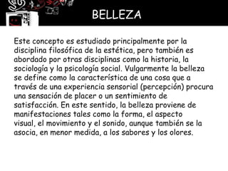 BELLEZA

Este concepto es estudiado principalmente por la
disciplina filosófica de la estética, pero también es
abordado por otras disciplinas como la historia, la
sociología y la psicología social. Vulgarmente la belleza
se define como la característica de una cosa que a
través de una experiencia sensorial (percepción) procura
una sensación de placer o un sentimiento de
satisfacción. En este sentido, la belleza proviene de
manifestaciones tales como la forma, el aspecto
visual, el movimiento y el sonido, aunque también se la
asocia, en menor medida, a los sabores y los olores.
 