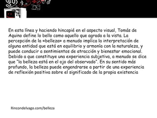 En esta línea y haciendo hincapié en el aspecto visual, Tomás de
  .
Aquino define lo bello como aquello que agrada a la vista. La
percepción de la «belleza» a menudo implica la interpretación de
alguna entidad que está en equilibrio y armonía con la naturaleza, y
puede conducir a sentimientos de atracción y bienestar emocional.
Debido a que constituye una experiencia subjetiva, a menudo se dice
que “la belleza está en el ojo del observado“. En su sentido más
profundo, la belleza puede engendrarse a partir de una experiencia
de reflexión positiva sobre el significado de la propia existencia




 Rincondelvago.com/belleza
 