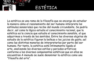 ESTÉTICA


La estética es una rama de la filosofía que se encarga de estudiar
la manera cómo el razonamiento del ser humano interpreta los
estímulos sensoriales que recibe del mundo circundante. Se podría
decir, así como la lógica estudia el conocimiento racional, que la
estética es la ciencia que estudia el conocimiento sensible, el que
adquirimos a través de los sentidos. Entre los diversos objetos de
estudio de la estética figuran la belleza o los juicios de gusto, así
como las distintas maneras de interpretarlos por parte del ser
humano. Por tanto, la estética está íntimamente ligada al
arte, analizando los diversos estilos y periodos artísticos
conforme a los diversos componentes estéticos que en ellos se
encuentran A menudo se suele denominar la estética como una
“filosofía del arte”.
 