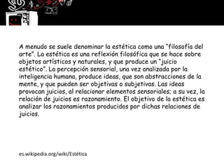 A menudo se suele denominar la estética como una “filosofía del
arte”. La estética es una reflexión filosófica que se hace sobre
objetos artísticos y naturales, y que produce un “juicio
estético”. La percepción sensorial, una vez analizada por la
inteligencia humana, produce ideas, que son abstracciones de la
mente, y que pueden ser objetivas o subjetivas. Las ideas
provocan juicios, al relacionar elementos sensoriales; a su vez, la
relación de juicios es razonamiento. El objetivo de la estética es
analizar los razonamientos producidos por dichas relaciones de
juicios.




es.wikipedia.org/wiki/Estética
 