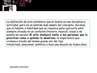 La definición de arte establece que el mismo es una disciplina o
actividad, pero en un sentido más amplio del concepto, decimos
que el talento o habilidad que se requiere para ejercerlo está
siempre situada en un contexto literario, musical, visual o de
puesta en escena. El arte involucra tanto a las personas que lo
practican como a quienes lo observan; la experiencia que
vivimos a través del mismo puede ser del tipo
intelectual, emocional, estético o bien una mezcla de todos ellos.




  abcpedia.com/arte
 