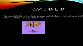 COMPONENTES NXTRESISTENCIAS
Una resistencia limita la corriente eléctrica que circula a su través. Cuanto mayor sea el valor de la resiste
Mayor oposición presentara al paso de la corriente.
 