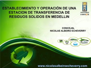 ESTABLECIMIENTO Y OPERACIÓN DE UNA
   ESTACION DE TRANSFERENCIA DE
   RESIDUOS SOLIDOS EN MEDELLIN


                              CONCEJAL
                     NICOLAS ALBEIRO ECHEVERRY
 