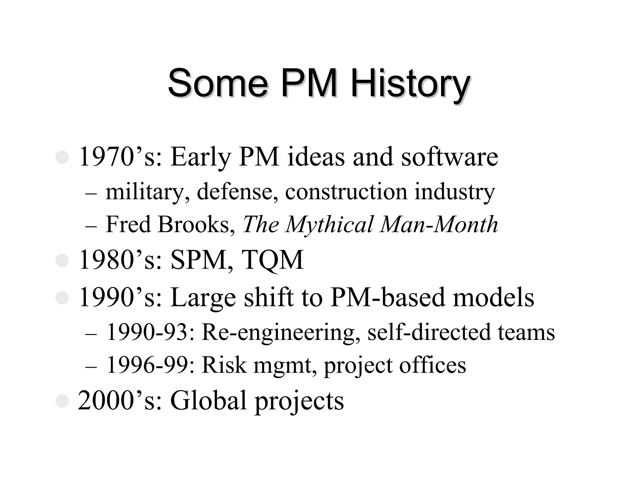 Some PM History
Some PM History
z 1970’s: Early PM ideas and software
– military, defense, construction industry
– Fred Brooks, The Mythical Man-Month
z 1980’s: SPM, TQM
z 1990’s: Large shift to PM-based models
– 1990-93: Re-engineering, self-directed teams
– 1996-99: Risk mgmt, project offices
z 2000’s: Global projects
 
