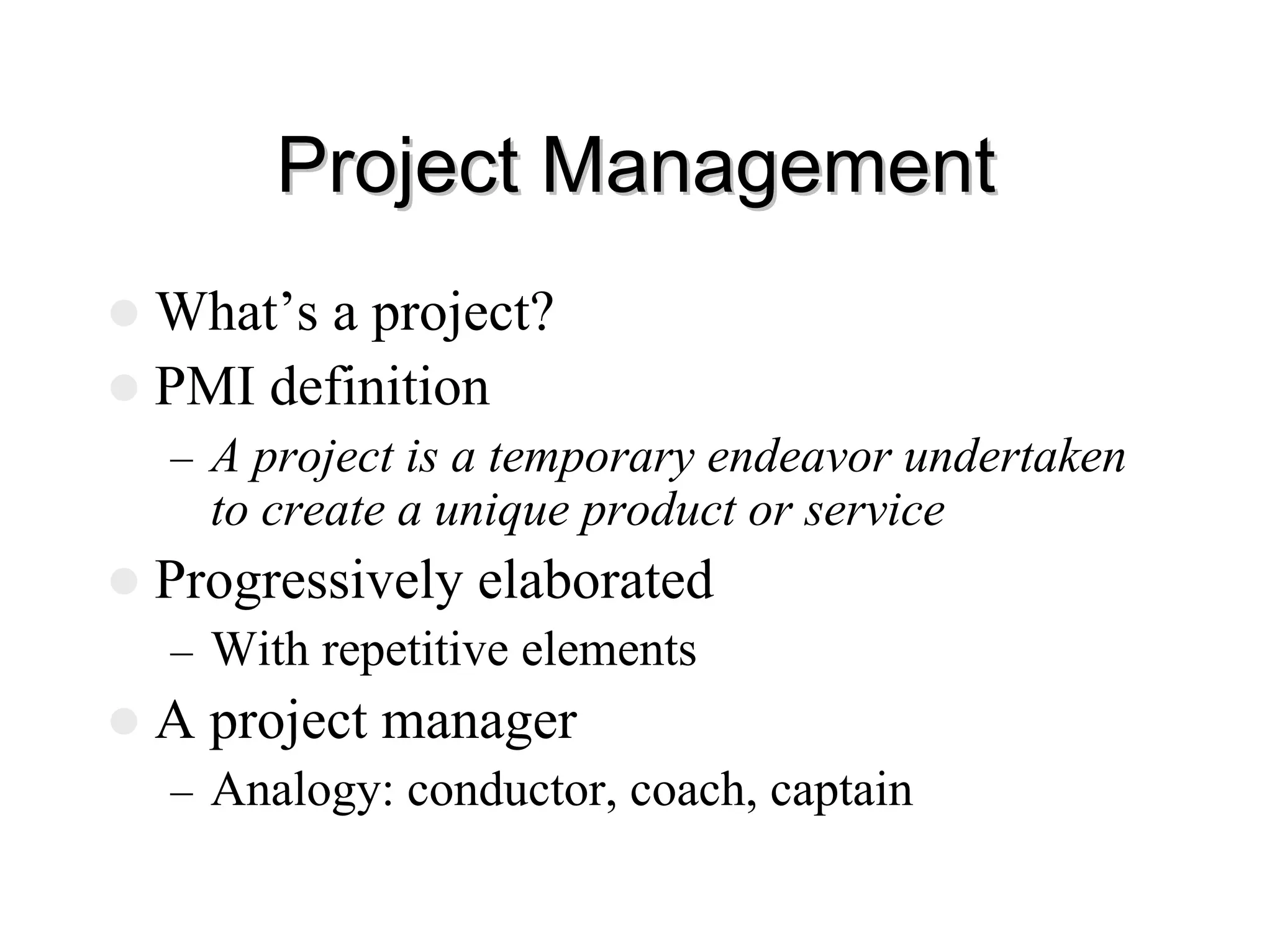 Project Management
Project Management
z What’s a project?
z PMI definition
– A project is a temporary endeavor undertaken
to create a unique product or service
z Progressively elaborated
– With repetitive elements
z A project manager
– Analogy: conductor, coach, captain
 