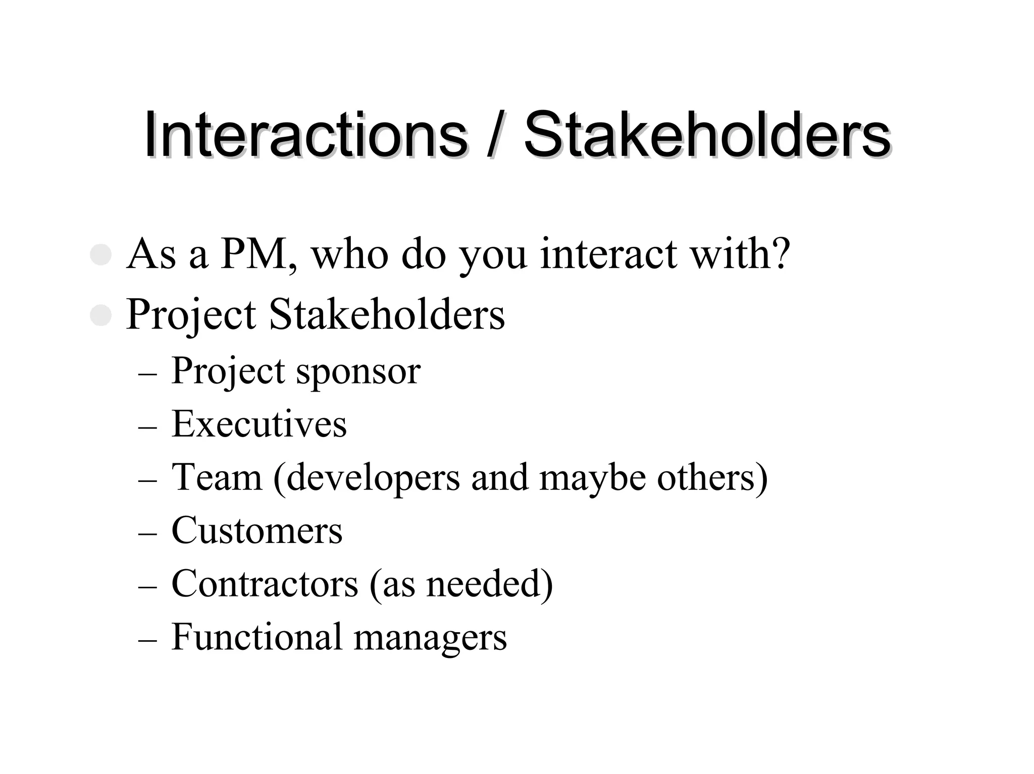 Interactions / Stakeholders
Interactions / Stakeholders
z As a PM, who do you interact with?
z Project Stakeholders
– Project sponsor
– Executives
– Team (developers and maybe others)
– Customers
– Contractors (as needed)
– Functional managers
 