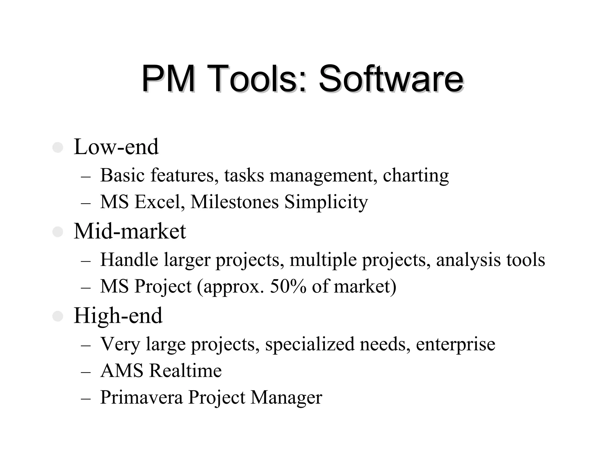 PM Tools: Software
PM Tools: Software
z Low-end
– Basic features, tasks management, charting
– MS Excel, Milestones Simplicity
z Mid-market
– Handle larger projects, multiple projects, analysis tools
– MS Project (approx. 50% of market)
z High-end
– Very large projects, specialized needs, enterprise
– AMS Realtime
– Primavera Project Manager
 