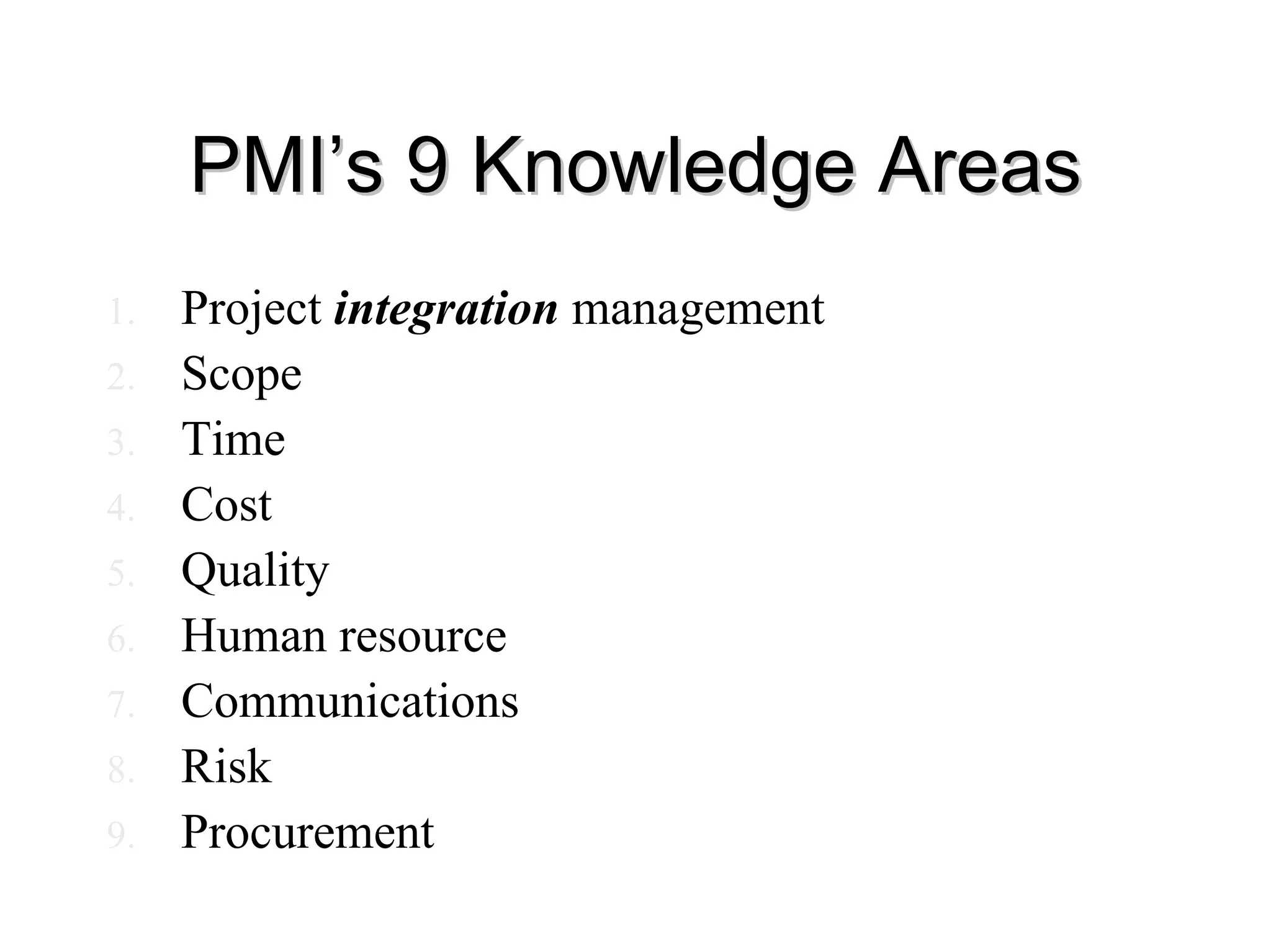 PMI’s 9 Knowledge Areas
PMI’s 9 Knowledge Areas
1. Project integration management
2. Scope
3. Time
4. Cost
5. Quality
6. Human resource
7. Communications
8. Risk
9. Procurement
 
