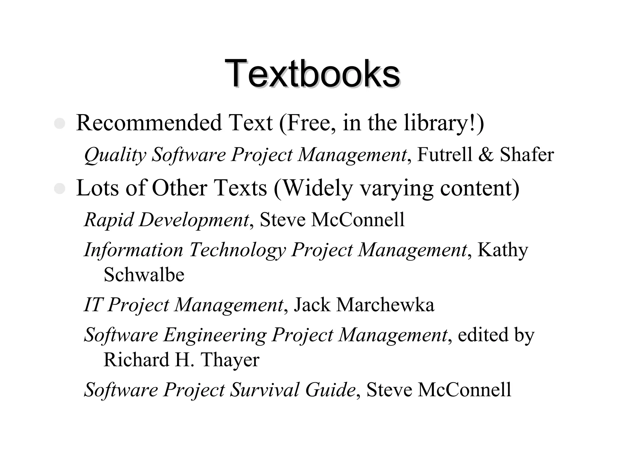 Textbooks
Textbooks
z Recommended Text (Free, in the library!)
Quality Software Project Management, Futrell & Shafer
z Lots of Other Texts (Widely varying content)
Rapid Development, Steve McConnell
Information Technology Project Management, Kathy
Schwalbe
IT Project Management, Jack Marchewka
Software Engineering Project Management, edited by
Richard H. Thayer
Software Project Survival Guide, Steve McConnell
 