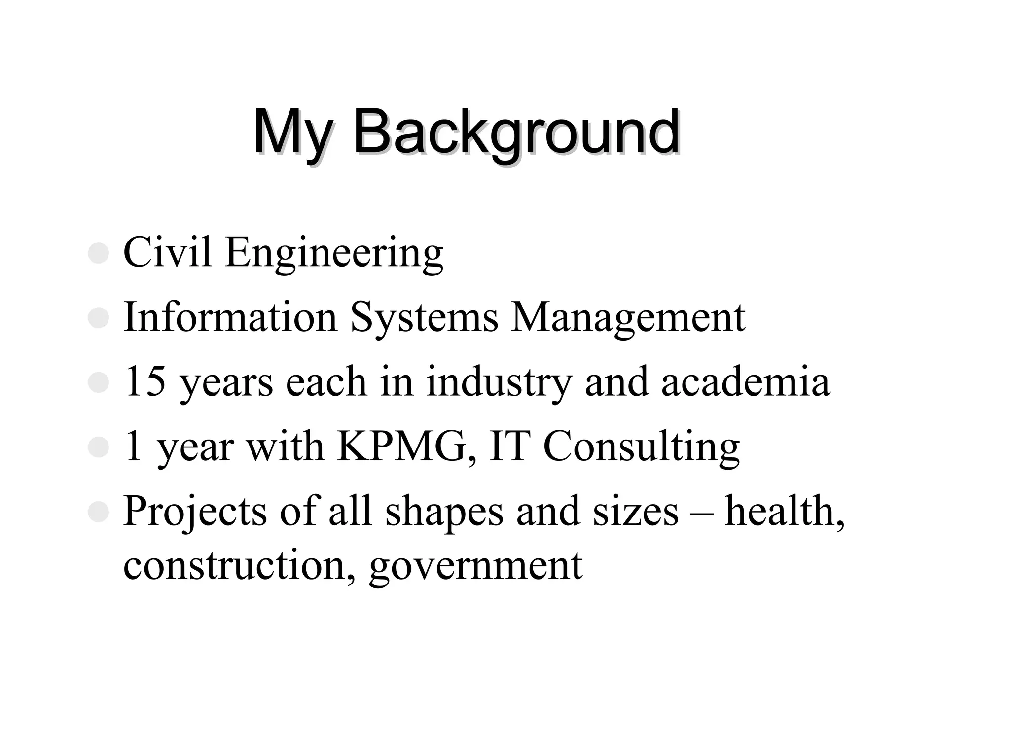 My Background
My Background
z Civil Engineering
z Information Systems Management
z 15 years each in industry and academia
z 1 year with KPMG, IT Consulting
z Projects of all shapes and sizes – health,
construction, government
 