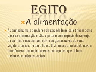 EGITO
             A        alimentação
   As camadas mais populares da sociedade egípcia tinham como
    base da alimentação o pão, o peixe e uma espécie de cerveja.
    Já os mais ricos comiam carne de ganso, carne de vaca,
    vegetais, peixes, frutas e bolos. O vinho era uma bebida cara e
    também era consumida apenas por aqueles que tinham
    melhores condições sociais.
 