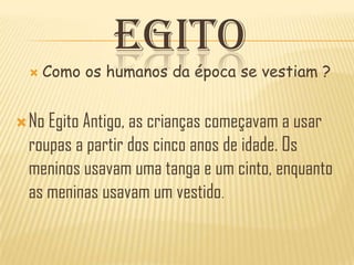 EGITO
     Como os humanos da época se vestiam ?


 No Egito Antigo, as crianças começavam a usar
  roupas a partir dos cinco anos de idade. Os
  meninos usavam uma tanga e um cinto, enquanto
  as meninas usavam um vestido.
 