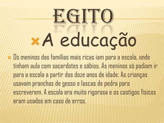EGITO
          A           educação
   Os meninos das famílias mais ricas iam para a escola, onde
    tinham aula com sacerdotes e sábios. As meninas só podiam ir
    para a escola a partir dos doze anos de idade. As crianças
    usavam pranchas de gesso e lascas de pedra para
    escreverem. A escola era muito rigorosa e os castigos físicos
    eram usados em caso de erros.
 
