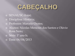    SENAI/SC-Itajaí;
   Disciplina: História;
   Professor: Marcelo Orates;
   Alunos: Nicolas Menezes dos Santos e Olávio
    Rosa Neto;
   Série: 1º ano b;
   Data: 04/04/2013
 