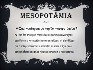 MESOPOTÂMIA
Qual vantagem da região mesopotâmica ?

Uma das principais razões que as primeiras civilizações
escolheram a Mesopotâmia como sua cidade, foi a fertilidade
que o solo proporcionava, sem falar na pesca e água para
consumo fornecida pelos rios que cercavam a Mesopotâmia.
 