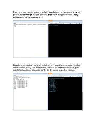 Para poner una margen se usa el atributo Margin junto con la etiqueta body, se
puede usar leftmargin margen izquierda topmargin margen superior: <body
leftmargin=”20” topmargin=”0”>
Caracteres especiales y espacios en blanco, son caracteres que no se visualizan
correctamente en algunos navegadores, como la “Ñ” o letras acentuadas, para
insertarlas habría que colocarlas dentro de <y>con su respectivo nombre.