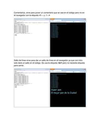 Comentarios, sirve para poner un comentario que se vea en el código pero no en
el navegador con la etiqueta <! - - y / - ->
Salto de línea sirve para dar un salto de línea en el navegador ya que con intro
solo dará un salto en el código, Se usa la etiqueta <br> pero no necesita etiqueta
para cerrar.