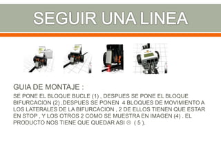 GUIA DE MONTAJE :
SE PONE EL BLOQUE BUCLE (1) , DESPUES SE PONE EL BLOQUE
BIFURCACION (2) ,DESPUES SE PONEN 4 BLOQUES DE MOVIMIENTO A
LOS LATERALES DE LA BIFURCACION , 2 DE ELLOS TIENEN QUE ESTAR
EN STOP , Y LOS OTROS 2 COMO SE MUESTRA EN IMAGEN (4) . EL
PRODUCTO NOS TIENE QUE QUEDAR ASI  ( 5 ).
 