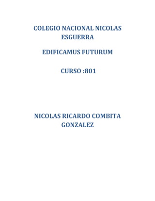 COLEGIO NACIONAL NICOLAS
        ESGUERRA

  EDIFICAMUS FUTURUM

       CURSO :801




NICOLAS RICARDO COMBITA
       GONZALEZ
 