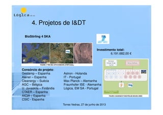 4. Projetos de I&DT
Torres Vedras, 27 de junho de 2013
BioStirling 4 SKA
Consórcio do projeto:
Gestamp – Espanha Astron - Holanda
Alener – Espanha IT - Portugal
Cleanergy – Suécia Max Planck – Alemanha
AGC – Bélgica Fraunhofer ISE - Alemanha
U. Jyvaskila – Finlândia Lógica, EM SA - Portugal
CTAER – Espanha
AICIA – Espanha
CSIC - Espanha
Investimento total:
6.191.682,00 €
 