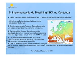 5. Implementação de Biostirling4SKA na Contenda
Torres Vedras, 27 de junho de 2013
1. Lógica é a responsável pela instalação dos 15 aparelhos do Biostirling 4SKA na Contenda.
2. O interior do Baixo Alentejo dispõe do melhor
recurso solar da Europa.
3. O sistema combinado Alqueva – Pedrógão constitui
um caso exemplar de armazenamento em volume.
4. O projecto SKA (Square Kilometer Array) é a
construção do maior e mais sensivel radiotelescopio no
mundo. Equivale a a ter um disco com 1 KM2 de area.
5. Os paneis solares desenvolvidos terão como
objectivo serem protótipos de discos foto-colectores
que fornecem energia apoiando o SKA.
5. Alem da incidencia soloar, a Contenda tem a vantagem
de têr um fuso horário semelhante ao da Africa do Sul, onde a maioria do Biostirling 4SKA será
instalado.
 