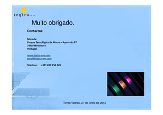 Muito obrigado.
Contactos:
Morada:
Parque Tecnológico de Moura – Apartado 87
7860-999 Moura
Portugal
www.logica-em.com
geral@logica-em.com
Telefone: +351 285 254 249
Torres Vedras, 27 de junho de 2013
 