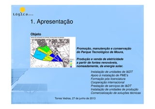 1. Apresentação
Objeto
Promoção, manutenção e conservação
do Parque Tecnológico de Moura,
Produção e venda de eletricidade
a partir de fontes renováveis,
nomeadamente, da energia solar.
Instalação de unidades de I&DT
Apoio à instalação de PME’s
Formação pós licenciatura
Cooperação internacional
Prestação de serviços de I&DT
Instalação de unidades de produção
Comercialização de soluções técnicas
Torres Vedras, 27 de junho de 2013
 