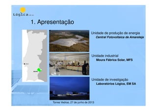 1. Apresentação
Unidade de produção de energia
Central Fotovoltaica de Amareleja
Unidade de investigação
Laboratórios Lógica, EM SA
Unidade industrial
Moura Fábrica Solar, MFS
Torres Vedras, 27 de junho de 2013
 