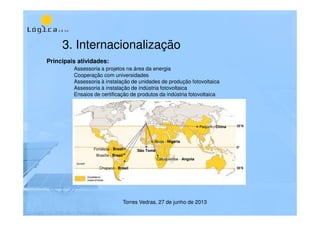 3. Internacionalização
Torres Vedras, 27 de junho de 2013
Caluquembe - Angola
Abuja - Nigéria
São Tomé
Brasília - Brasil
Chapecó - Brasil
Fortaleza - Brasil
Pequim - China
Principais atividades:
Assessoria a projetos na área da energia
Cooperação com universidades
Assessoria à instalação de unidades de produção fotovoltaica
Assessoria à instalação de indústria fotovoltaica
Ensaios de certificação de produtos da indústria fotovoltaica
 