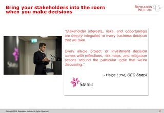 Copyright 2013. Reputation Institute. All Rights Reserved.
Bring your stakeholders into the room
when you make decisions
25
“Stakeholder interests, risks, and opportunities
are deeply integrated in every business decision
that we take.
Every single project or investment decision
comes with reflections, risk maps, and mitigation
actions around the particular topic that we’re
discussing.”
- Helge Lund, CEO Statoil
 