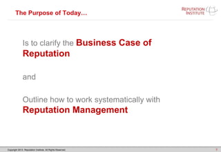 Copyright 2013. Reputation Institute. All Rights Reserved.
The Purpose of Today…
Is to clarify the Business Case of
Reputation
and
Outline how to work systematically with
Reputation Management
3
 