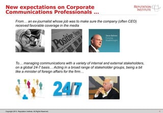 Copyright 2013. Reputation Institute. All Rights Reserved.
New expectations on Corporate
Communications Professionals …
4
From… an ex-journalist whose job was to make sure the company (often CEO)
received favorable coverage in the media
To… managing communications with a variety of internal and external stakeholders,
on a global 24-7 basis… Acting in a broad range of stakeholder groups, being a bit
like a minister of foreign affairs for the firm…
 